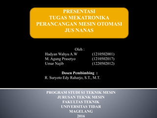 PRESENTASI
TUGAS MEKATRONIKA
PERANCANGAN MESIN OTOMASI
JUS NANAS
Oleh :
Hadyan Wahyu A.W (1210502001)
M. Agung Prasetyo (1210502017)
Umar Najib (1220502012)
Dosen Pembimbing :
R. Suryoto Edy Raharjo, S.T., M.T.
PROGRAM STUDI S1 TEKNIK MESIN
JURUSAN TEKNK MESIN
FAKULTAS TEKNIK
UNIVERSITAS TIDAR
MAGELANG
2016
 