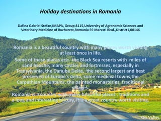 Holiday destinations in Romania
Dafina Gabriel Stefan,IMAPA, Group 8115,University of Agronomic Sciences and
Veterinary Medicine of Bucharest,Romania 59 Marasti Blvd.,District1,00146
Romania is a beautiful country with many places worth visiting
at least once in life.
Some of these places are: the Black Sea resorts with miles of
sand beache, many castles and fortresses, especially in
Transylvania, the Danube Delta, the second largest and best
preserved of Europe's delta, some medieval towns,the
Carpathian Mountains, the painted monasteries, traditional
villages.
Romania is a country with many beautiful places , traditions and
a long and interesting history, it is a great country worth visiting.
 