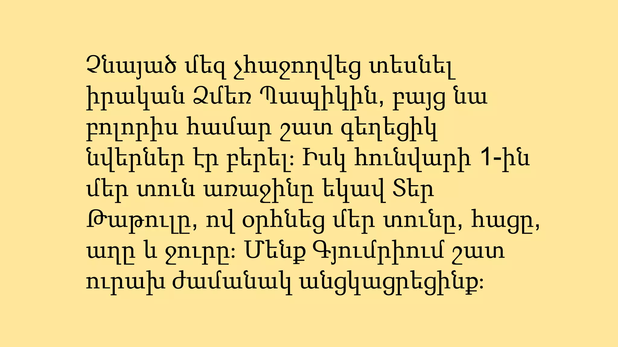 Չնայած մեզ չհաջողվեց տեսնել
իրական Ձմեռ Պապիկին, բայց նա
բոլորիս համար շատ գեղեցիկ
նվերներ էր բերել։ Իսկ հունվարի 1-ին
մեր տուն առաջինը եկավ Տեր
Թաթուլը, ով օրհնեց մեր տունը, հացը,
աղը և ջուրը։ Մենք Գյումրիում շատ
ուրախ ժամանակ անցկացրեցինք։
 