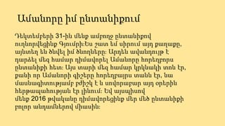 Ամանորը իմ ընտանիքում
Դեկտեմբերի 31-ին մենք ամբողջ ընտանիքով
ուղևորվեցինք Գյումրի։Ես շատ եմ սիրում այդ քաղաքը,
այնտեղ են ծնվել իմ ծնողները։ Արդեն ավանդույթ է
դարձել մեզ համար դիմավորել Ամանորը հորեղբորս
ընտանիքի հետ։ Այս տարի մեզ համար կրկնակի տոն էր,
քանի որ Ամանորի գիշերը հորեղբայրս տանն էր, նա
մասնագիտությամբ բժիշկ է և սովորաբար այդ օրերին
հերթապահության էր լինում։ Եվ այսպիսով
մենք 2016 թվականը դիմավորեցինք մեր մեծ ընտանիքի
բոլոր անդամներով միասին։
 