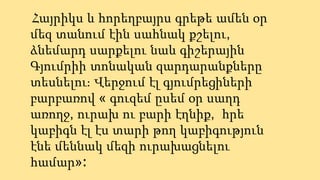 Հայրիկս և հորեղբայրս գրեթե ամեն օր
մեզ տանում էին սահնակ քշելու,
ձնեմարդ սարքելու նաև գիշերային
Գյումրիի տոնական զարդարանքները
տեսնելու։ Վերջում էլ գյումրեցիների
բարբառով « գուզեմ ըսեմ օր սաղդ
առողջ, ուրախ ու բարի էղնիք, հրե
կաբիգն էլ էս տարի թող կաբիգություն
էնե մեննակ մեզի ուրախացնելու
համար»։
 