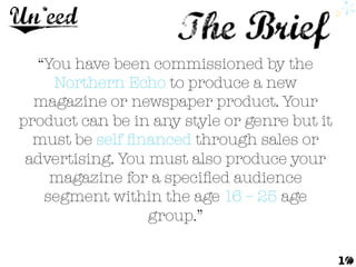 “You have been commissioned by the
Northern Echo to produce a new
magazine or newspaper product. Your
product can be in any style or genre but it
must be self ﬁnanced through sales or
advertising. You must also produce your
magazine for a speciﬁed audience
segment within the age 16 – 25 age
group.” 
1
 