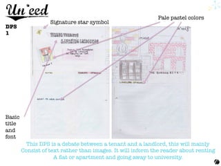 DPS
1
Signature star symbol
Pale pastel colors
Basic
title
and
font
This DPS is a debate between a tenant and a landlord, this will mainly 
Consist of text rather than images. It will inform the reader about renting
A ﬂat or apartment and going away to university.
 