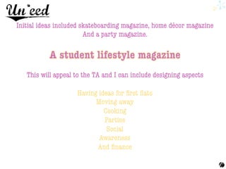 Initial ideas included skateboarding magazine, home décor magazine 
And a party magazine.


This will appeal to the TA and I can include designing aspects 

Having ideas for ﬁrst ﬂats 
Moving away 
Cooking 
Parties 
Social 
Awareness 
And ﬁnance 
	
  
 