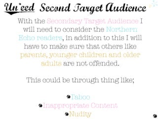 With the Secondary Target Audience I 
will need to consider the Northern
Echo readers, in addition to this I will
have to make sure that others like
parents, younger children and older
adults are not offended.

This could be through thing like;

Taboo
Inappropriate Content 
Nudity 
 