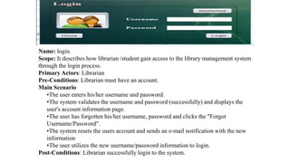Name: login.
Scope: It describes how librarian /student gain access to the library management system
through the login process.
Primary Actors: Librarian
Pre-Conditions: Librarian must have an account.
Main Scenario
•The user enters his/her username and password.
•The system validates the username and password (successfully) and displays the
user's account information page.
•The user has forgotten his/her username, password and clicks the "Forgot
Username/Password".
•The system resets the users account and sends an e-mail notification with the new
information
•The user utilizes the new username/password information to login.
Post-Conditions: Librarian successfully login to the system.
 