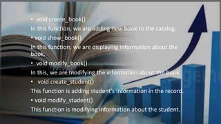 • void create_book()
In this function, we are adding new book to the catalog.
• void show_book()
In this function, we are displaying information about the
book.
• void modify_book()
In this, we are modifying the information about the book.
• void create_student()
This function is adding student’s information in the record.
• void modify_student()
This function is modifying information about the student.
 