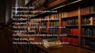 • void display_spb()
This function is used to search the book.
• void display_sps()
This function is used to search the student.
• void delete_student()
This function is used to delete student’s record.
• void delete_book()
This function is used to delete book from record.
• void display_alls()
This function is displaying information of students.
 
