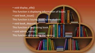 • void display_allb()
This function is displaying information of books.
• void book_issue()
This function is issuing book to the student.
• void book_deposit()
This function is depositing book.
• void admin_menu()
This function is displaying the menu.
 
