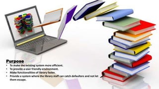 Purpose
• To make the existing system more efficient.
• To provide a user friendly environment.
• Make functionalities of library faster.
• Provide a system where the library staff can catch defaulters and not let
them escape.
 