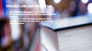 PROJECT AIM AND OBJECTIVE
• To eliminate the paper work in library.
• To record every transaction in computerized
system.
• To design a user friendly graphical user
interface which suit the user. To save the
cost and time.
 