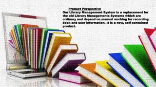 Product Perspective
Our Library Management System is a replacement for
the old Library Managements Systems which are
ordinary and depend on manual working for recording
book and user information. It is a new, self-contained
product.
 