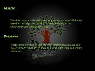 MISSION:
Transform an ayurvedic company to a growing modern FMCG player
based on herbal platform one that would embody all the
characteristics of a FMCG company.
PHILOSOPHY:
People Development: People are most important assets, we add
value through result driven training and we encourage and reward
exellence.
 