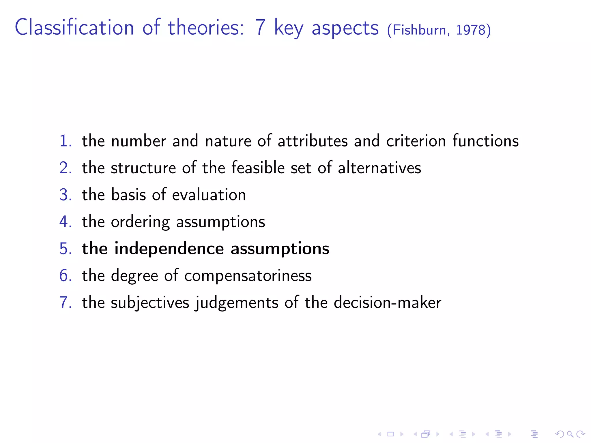 Classiﬁcation of theories: 7 key aspects (Fishburn, 1978)
1. the number and nature of attributes and criterion functions
2. the structure of the feasible set of alternatives
3. the basis of evaluation
4. the ordering assumptions
5. the independence assumptions
6. the degree of compensatoriness
7. the subjectives judgements of the decision-maker
 