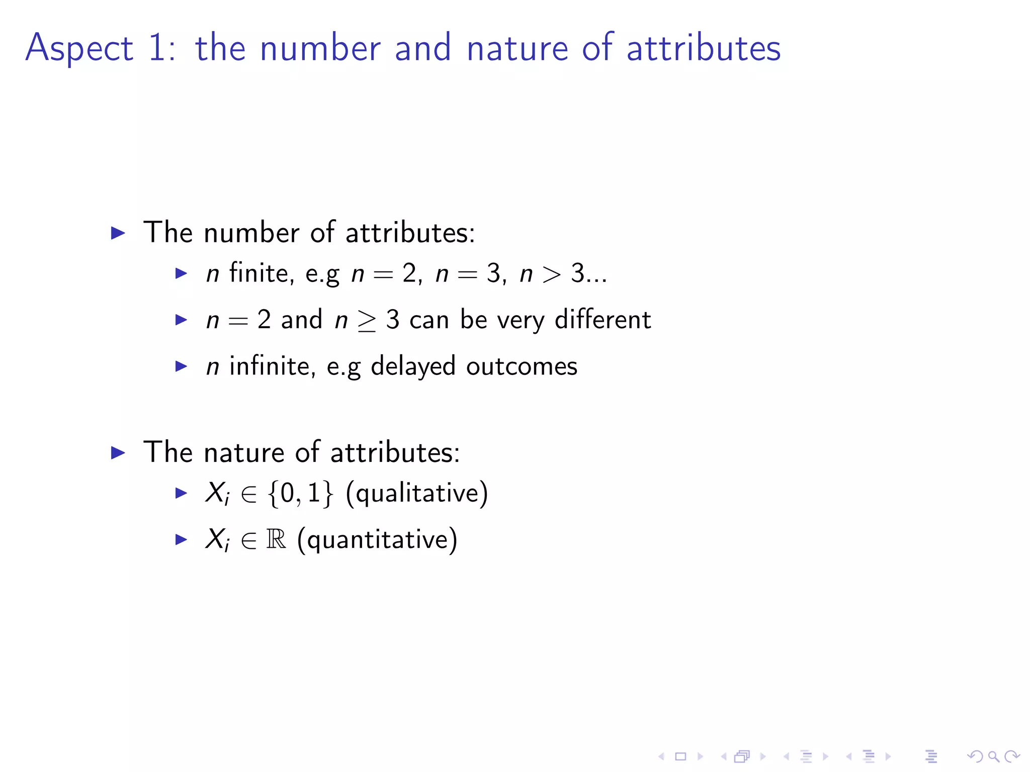 Aspect 1: the number and nature of attributes
The number of attributes:
n ﬁnite, e.g n = 2, n = 3, n > 3...
n = 2 and n ≥ 3 can be very diﬀerent
n inﬁnite, e.g delayed outcomes
The nature of attributes:
Xi ∈ {0, 1} (qualitative)
Xi ∈ R (quantitative)
 
