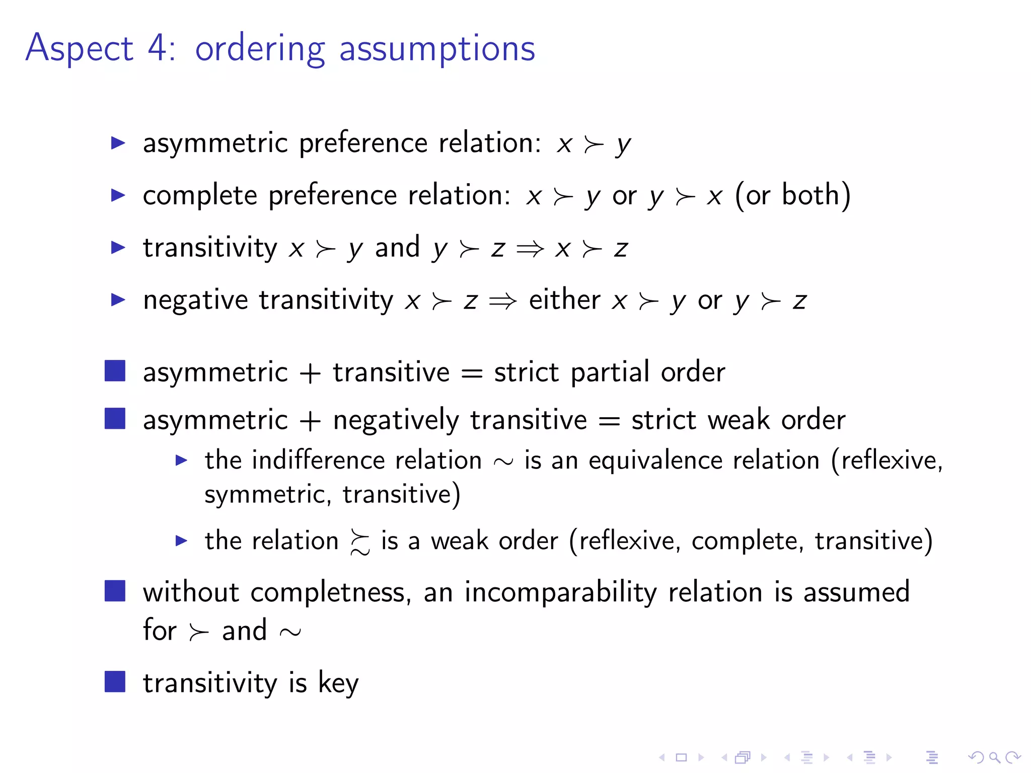 Aspect 4: ordering assumptions
asymmetric preference relation: x y
complete preference relation: x y or y x (or both)
transitivity x y and y z ⇒ x z
negative transitivity x z ⇒ either x y or y z
asymmetric + transitive = strict partial order
asymmetric + negatively transitive = strict weak order
the indiﬀerence relation ∼ is an equivalence relation (reﬂexive,
symmetric, transitive)
the relation is a weak order (reﬂexive, complete, transitive)
without completness, an incomparability relation is assumed
for and ∼
transitivity is key
 