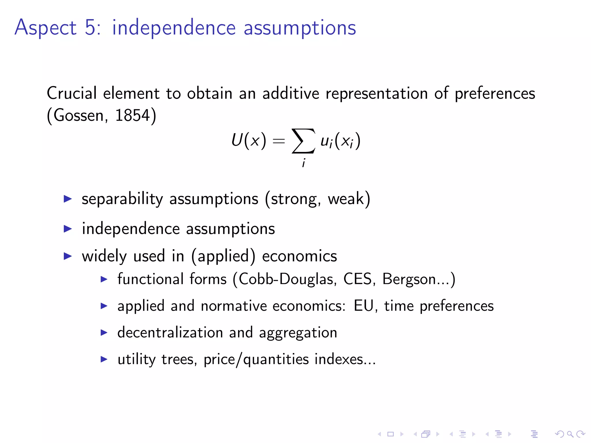 Aspect 5: independence assumptions
Crucial element to obtain an additive representation of preferences
(Gossen, 1854)
U(x) =
i
ui (xi )
separability assumptions (strong, weak)
independence assumptions
widely used in (applied) economics
functional forms (Cobb-Douglas, CES, Bergson...)
applied and normative economics: EU, time preferences
decentralization and aggregation
utility trees, price/quantities indexes...
 