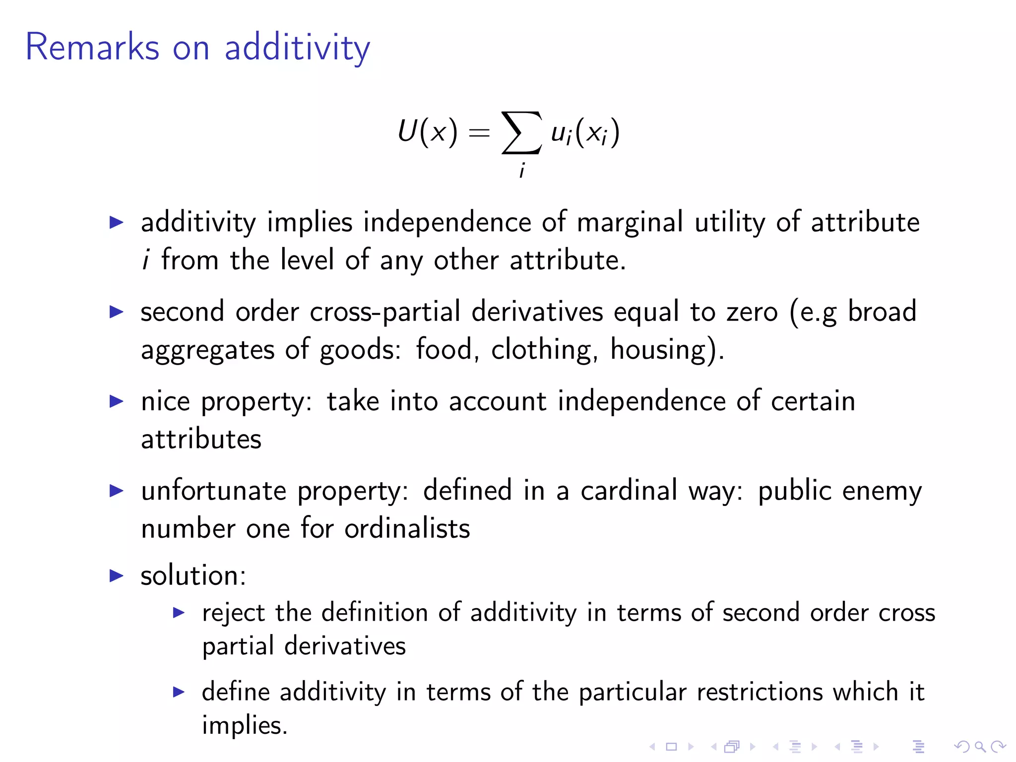 Remarks on additivity
U(x) =
i
ui (xi )
additivity implies independence of marginal utility of attribute
i from the level of any other attribute.
second order cross-partial derivatives equal to zero (e.g broad
aggregates of goods: food, clothing, housing).
nice property: take into account independence of certain
attributes
unfortunate property: deﬁned in a cardinal way: public enemy
number one for ordinalists
solution:
reject the deﬁnition of additivity in terms of second order cross
partial derivatives
deﬁne additivity in terms of the particular restrictions which it
implies.
 
