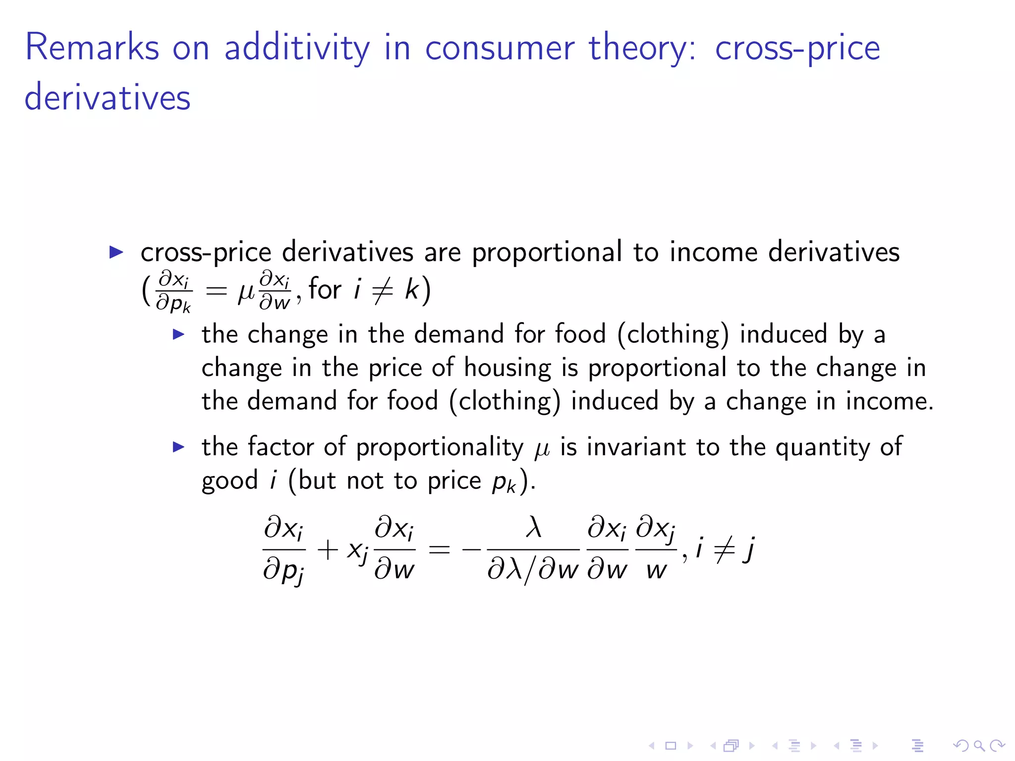 Remarks on additivity in consumer theory: cross-price
derivatives
cross-price derivatives are proportional to income derivatives
( ∂xi
∂pk
= µ∂xi
∂w , for i = k)
the change in the demand for food (clothing) induced by a
change in the price of housing is proportional to the change in
the demand for food (clothing) induced by a change in income.
the factor of proportionality µ is invariant to the quantity of
good i (but not to price pk ).
∂xi
∂pj
+ xj
∂xi
∂w
= −
λ
∂λ/∂w
∂xi
∂w
∂xj
w
, i = j
 