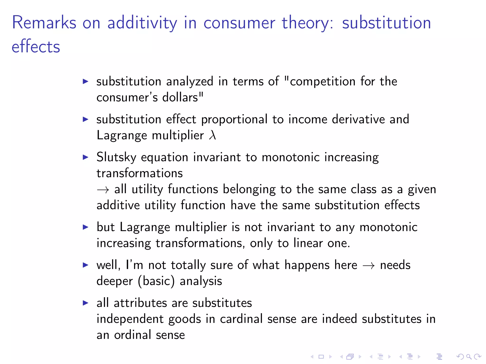 Remarks on additivity in consumer theory: substitution
eﬀects
substitution analyzed in terms of "competition for the
consumer’s dollars"
substitution eﬀect proportional to income derivative and
Lagrange multiplier λ
Slutsky equation invariant to monotonic increasing
transformations
→ all utility functions belonging to the same class as a given
additive utility function have the same substitution eﬀects
but Lagrange multiplier is not invariant to any monotonic
increasing transformations, only to linear one.
well, I’m not totally sure of what happens here → needs
deeper (basic) analysis
all attributes are substitutes
independent goods in cardinal sense are indeed substitutes in
an ordinal sense
 