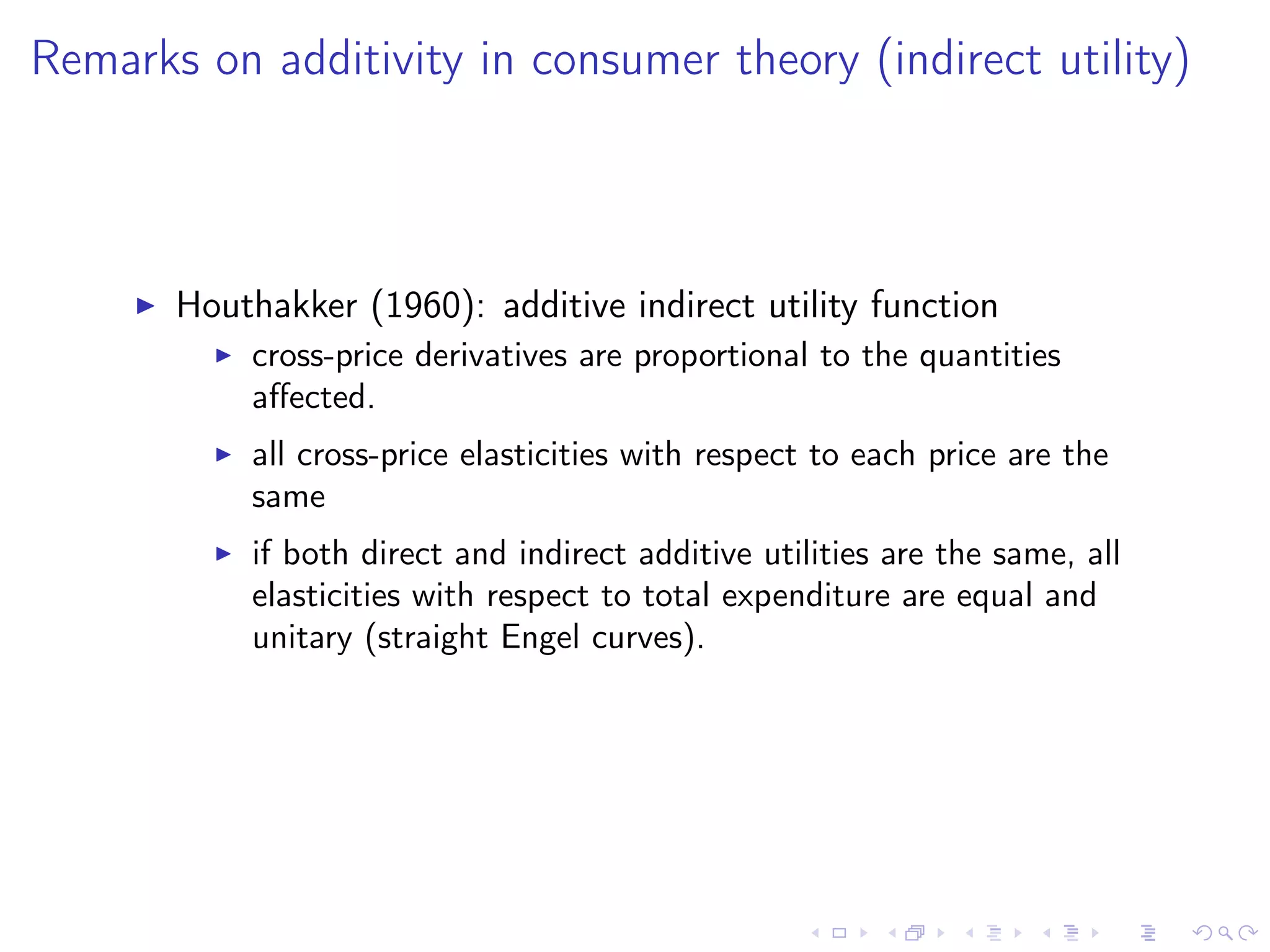 Remarks on additivity in consumer theory (indirect utility)
Houthakker (1960): additive indirect utility function
cross-price derivatives are proportional to the quantities
aﬀected.
all cross-price elasticities with respect to each price are the
same
if both direct and indirect additive utilities are the same, all
elasticities with respect to total expenditure are equal and
unitary (straight Engel curves).
 