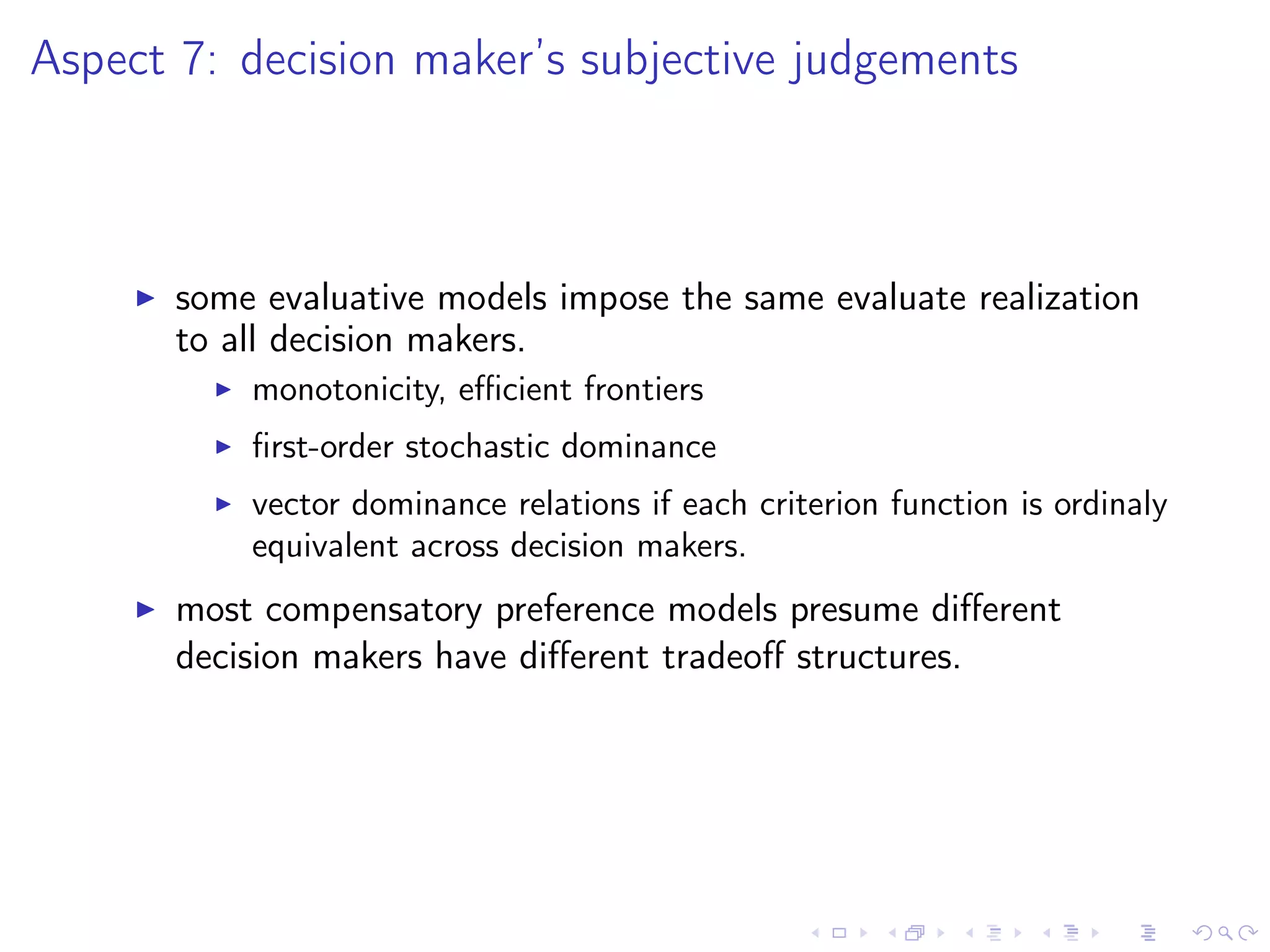 Aspect 7: decision maker’s subjective judgements
some evaluative models impose the same evaluate realization
to all decision makers.
monotonicity, eﬃcient frontiers
ﬁrst-order stochastic dominance
vector dominance relations if each criterion function is ordinaly
equivalent across decision makers.
most compensatory preference models presume diﬀerent
decision makers have diﬀerent tradeoﬀ structures.
 
