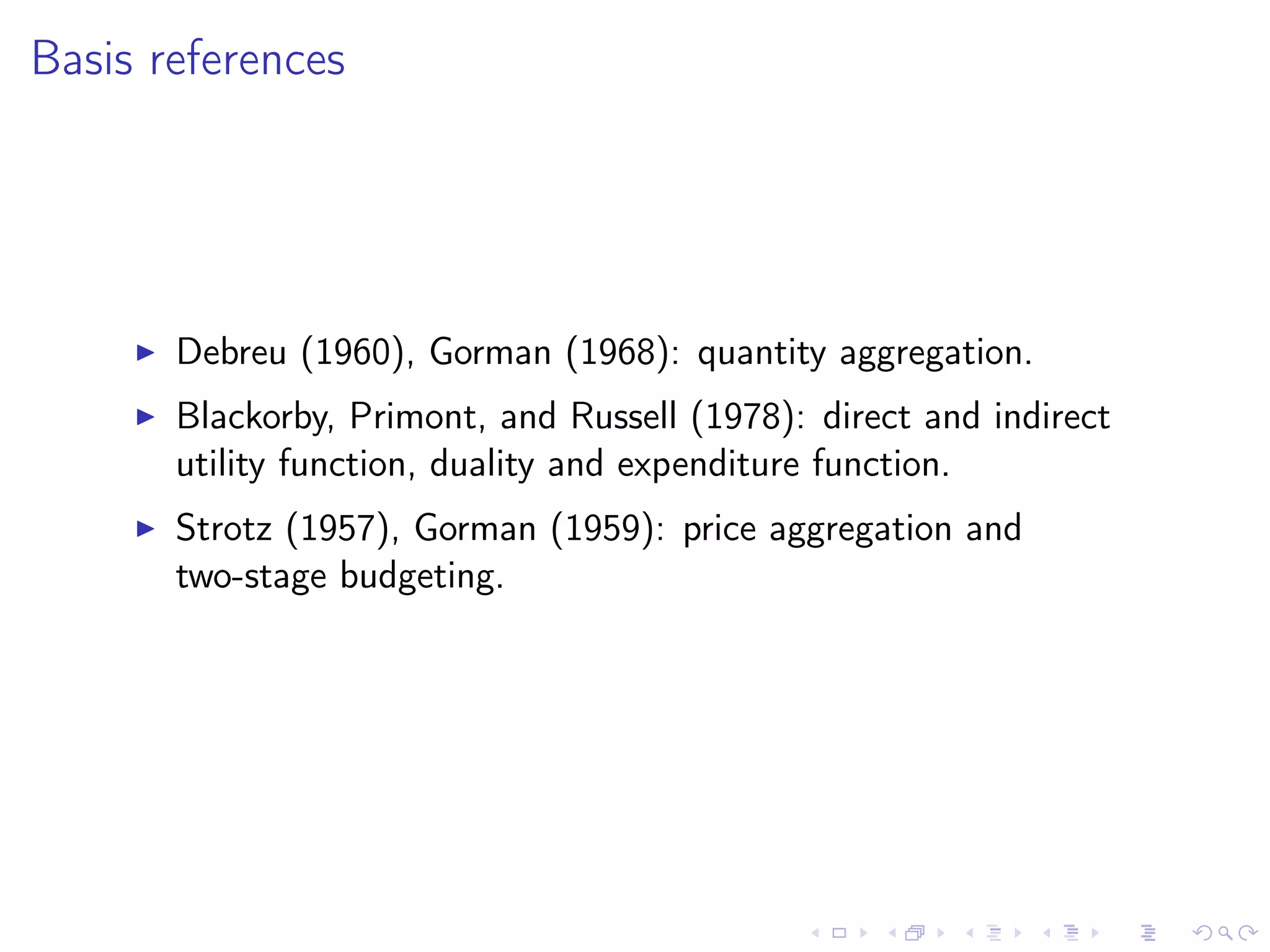 Basis references
Debreu (1960), Gorman (1968): quantity aggregation.
Blackorby, Primont, and Russell (1978): direct and indirect
utility function, duality and expenditure function.
Strotz (1957), Gorman (1959): price aggregation and
two-stage budgeting.
 