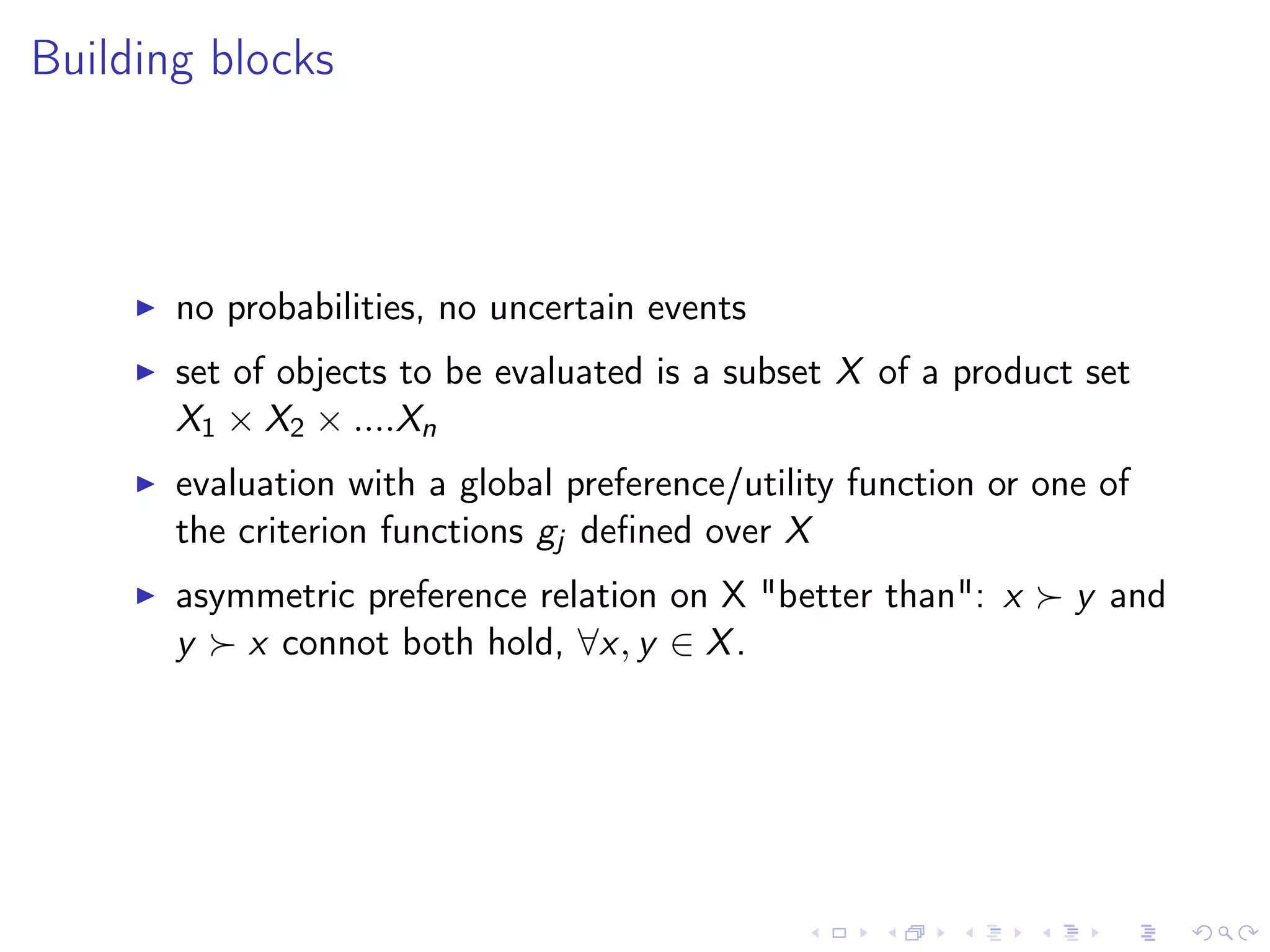 Building blocks
no probabilities, no uncertain events
set of objects to be evaluated is a subset X of a product set
X1 × X2 × ....Xn
evaluation with a global preference/utility function or one of
the criterion functions gj deﬁned over X
asymmetric preference relation on X "better than": x y and
y x connot both hold, ∀x, y ∈ X.
 