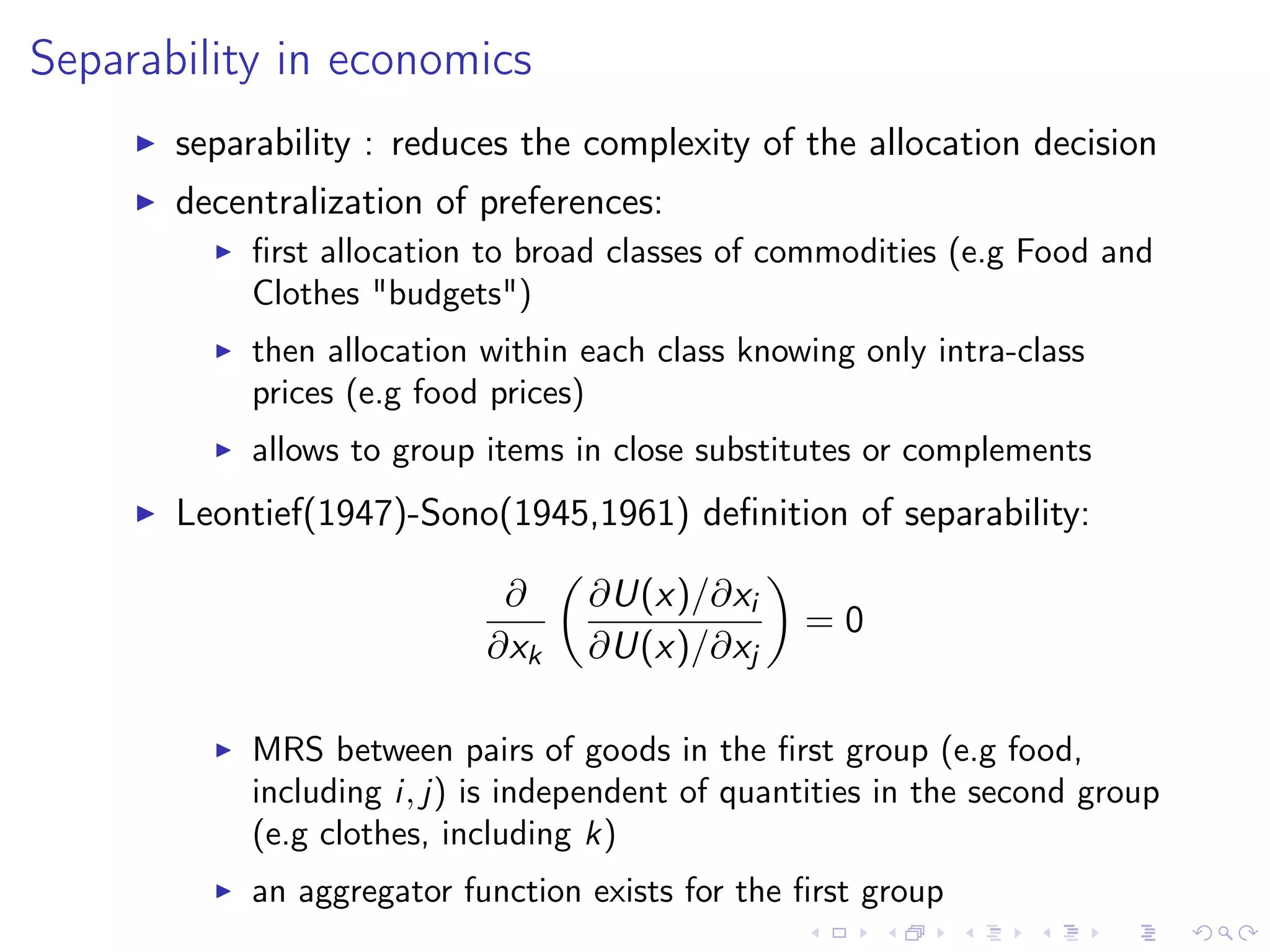 Separability in economics
separability : reduces the complexity of the allocation decision
decentralization of preferences:
ﬁrst allocation to broad classes of commodities (e.g Food and
Clothes "budgets")
then allocation within each class knowing only intra-class
prices (e.g food prices)
allows to group items in close substitutes or complements
Leontief(1947)-Sono(1945,1961) deﬁnition of separability:
∂
∂xk
∂U(x)/∂xi
∂U(x)/∂xj
= 0
MRS between pairs of goods in the ﬁrst group (e.g food,
including i, j) is independent of quantities in the second group
(e.g clothes, including k)
an aggregator function exists for the ﬁrst group
 
