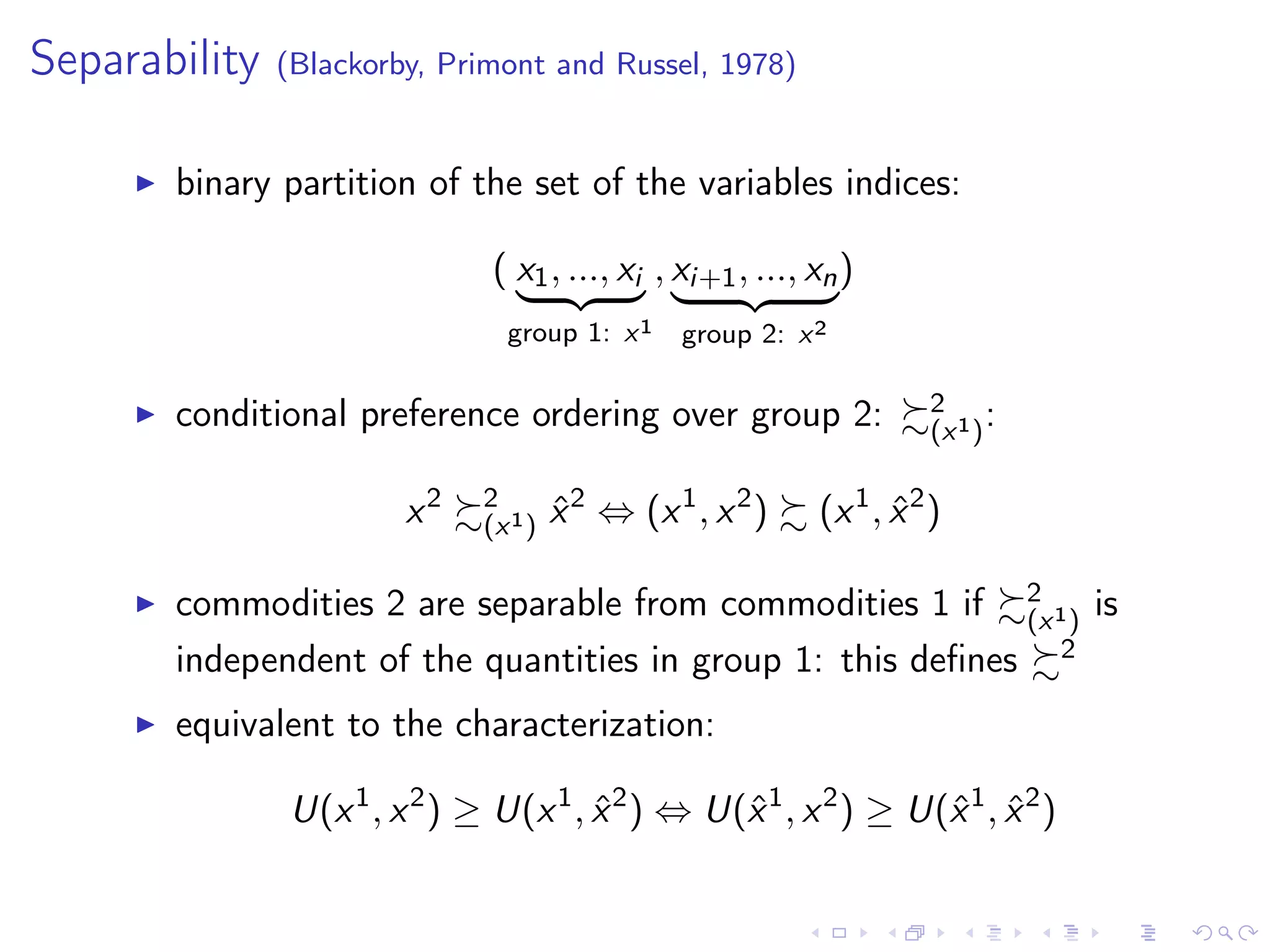 Separability (Blackorby, Primont and Russel, 1978)
binary partition of the set of the variables indices:
( x1, ..., xi
group 1: x1
, xi+1, ..., xn
group 2: x2
)
conditional preference ordering over group 2: 2
(x1):
x2 2
(x1) ˆx2
⇔ (x1
, x2
) (x1
, ˆx2
)
commodities 2 are separable from commodities 1 if 2
(x1) is
independent of the quantities in group 1: this deﬁnes 2
equivalent to the characterization:
U(x1
, x2
) ≥ U(x1
, ˆx2
) ⇔ U(ˆx1
, x2
) ≥ U(ˆx1
, ˆx2
)
 