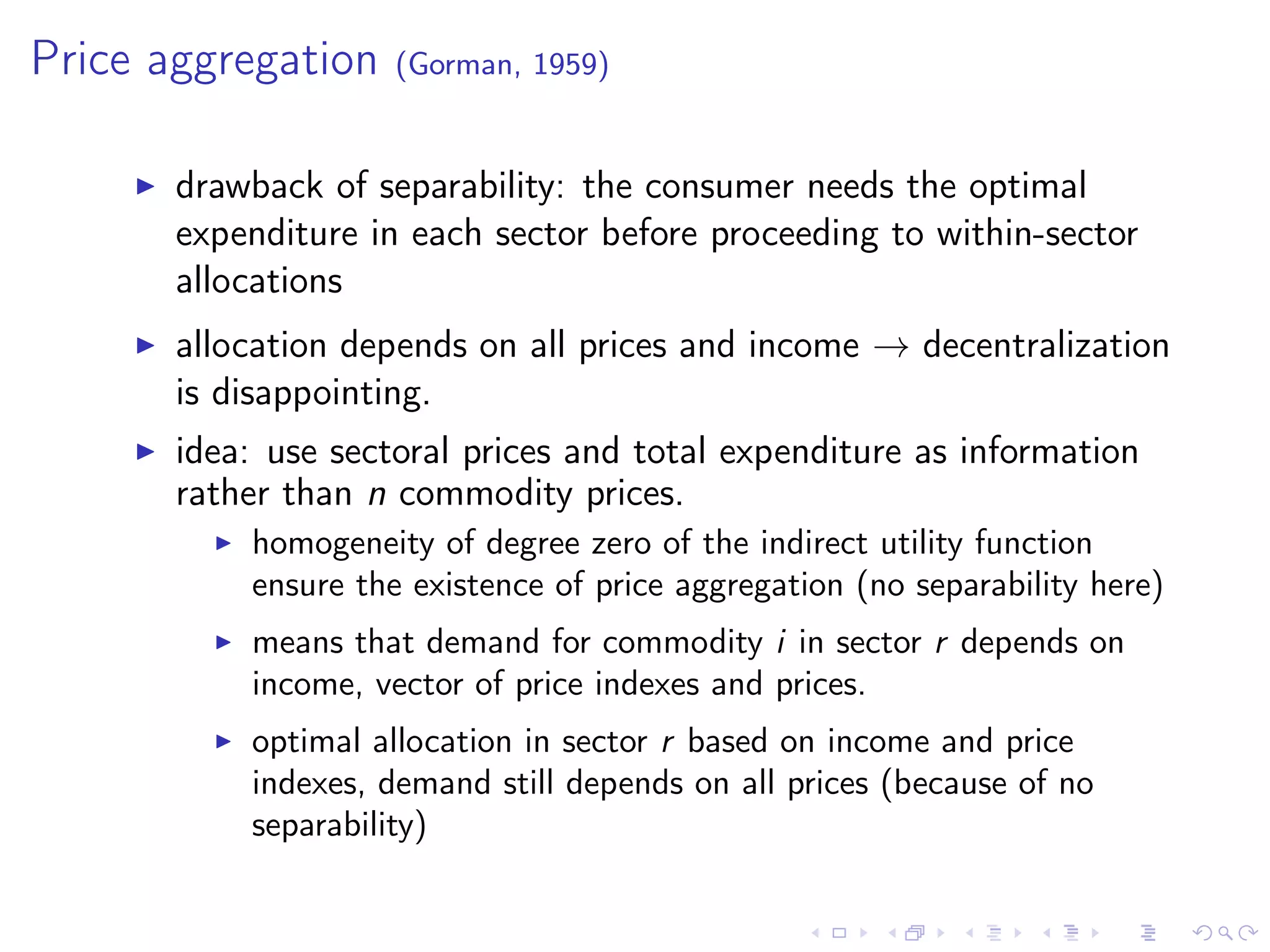 Price aggregation (Gorman, 1959)
drawback of separability: the consumer needs the optimal
expenditure in each sector before proceeding to within-sector
allocations
allocation depends on all prices and income → decentralization
is disappointing.
idea: use sectoral prices and total expenditure as information
rather than n commodity prices.
homogeneity of degree zero of the indirect utility function
ensure the existence of price aggregation (no separability here)
means that demand for commodity i in sector r depends on
income, vector of price indexes and prices.
optimal allocation in sector r based on income and price
indexes, demand still depends on all prices (because of no
separability)
 