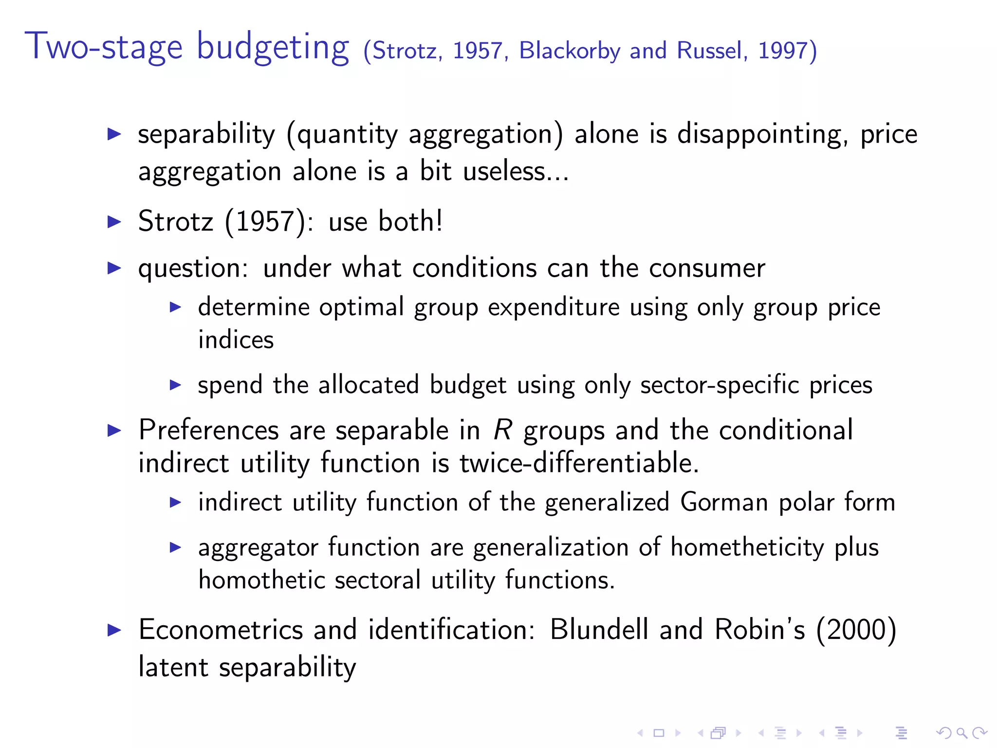 Two-stage budgeting (Strotz, 1957, Blackorby and Russel, 1997)
separability (quantity aggregation) alone is disappointing, price
aggregation alone is a bit useless...
Strotz (1957): use both!
question: under what conditions can the consumer
determine optimal group expenditure using only group price
indices
spend the allocated budget using only sector-speciﬁc prices
Preferences are separable in R groups and the conditional
indirect utility function is twice-diﬀerentiable.
indirect utility function of the generalized Gorman polar form
aggregator function are generalization of hometheticity plus
homothetic sectoral utility functions.
Econometrics and identiﬁcation: Blundell and Robin’s (2000)
latent separability
 