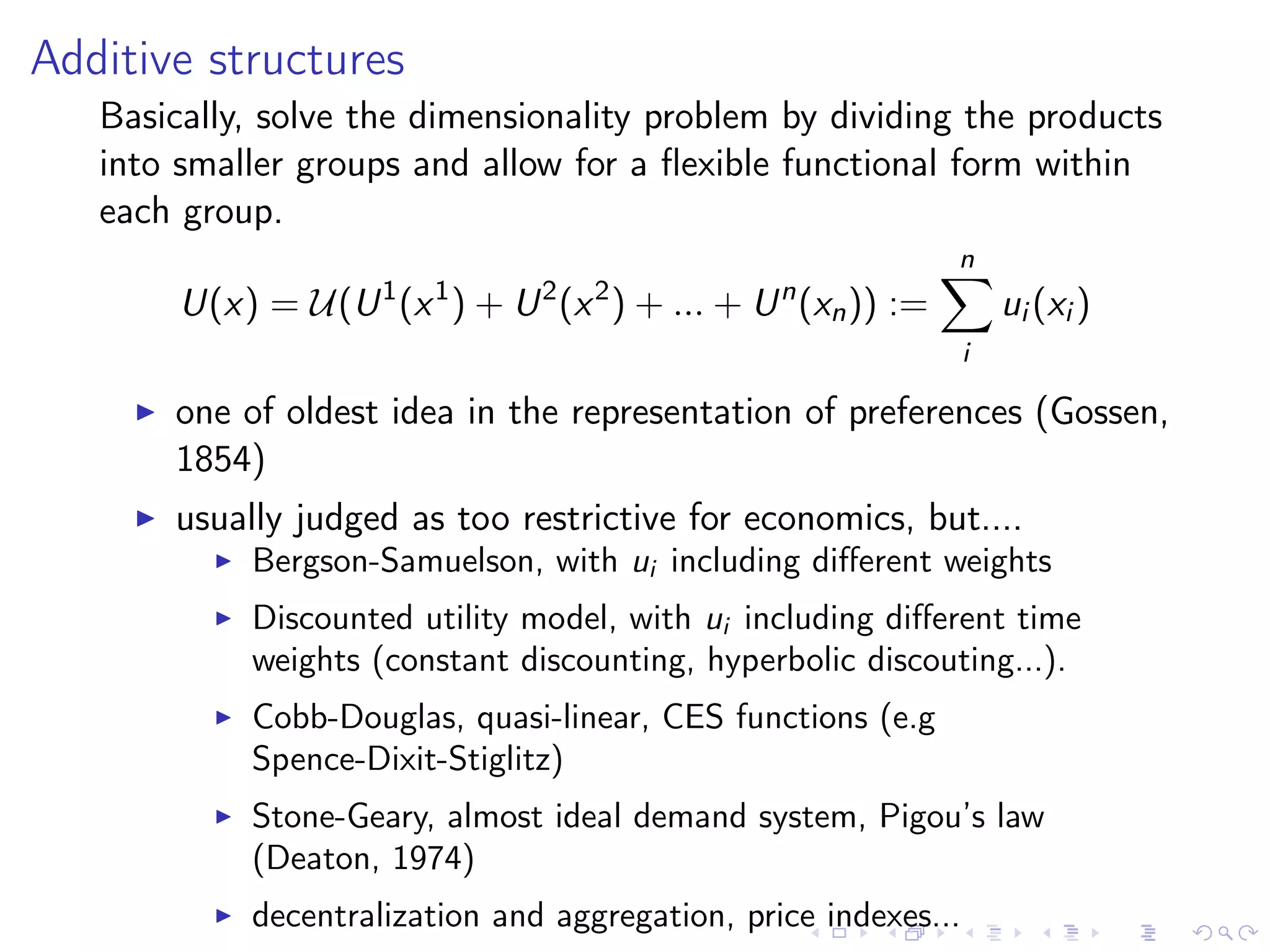 Additive structures
Basically, solve the dimensionality problem by dividing the products
into smaller groups and allow for a ﬂexible functional form within
each group.
U(x) = U(U1
(x1
) + U2
(x2
) + ... + Un
(xn)) :=
n
i
ui (xi )
one of oldest idea in the representation of preferences (Gossen,
1854)
usually judged as too restrictive for economics, but....
Bergson-Samuelson, with ui including diﬀerent weights
Discounted utility model, with ui including diﬀerent time
weights (constant discounting, hyperbolic discouting...).
Cobb-Douglas, quasi-linear, CES functions (e.g
Spence-Dixit-Stiglitz)
Stone-Geary, almost ideal demand system, Pigou’s law
(Deaton, 1974)
decentralization and aggregation, price indexes...
 
