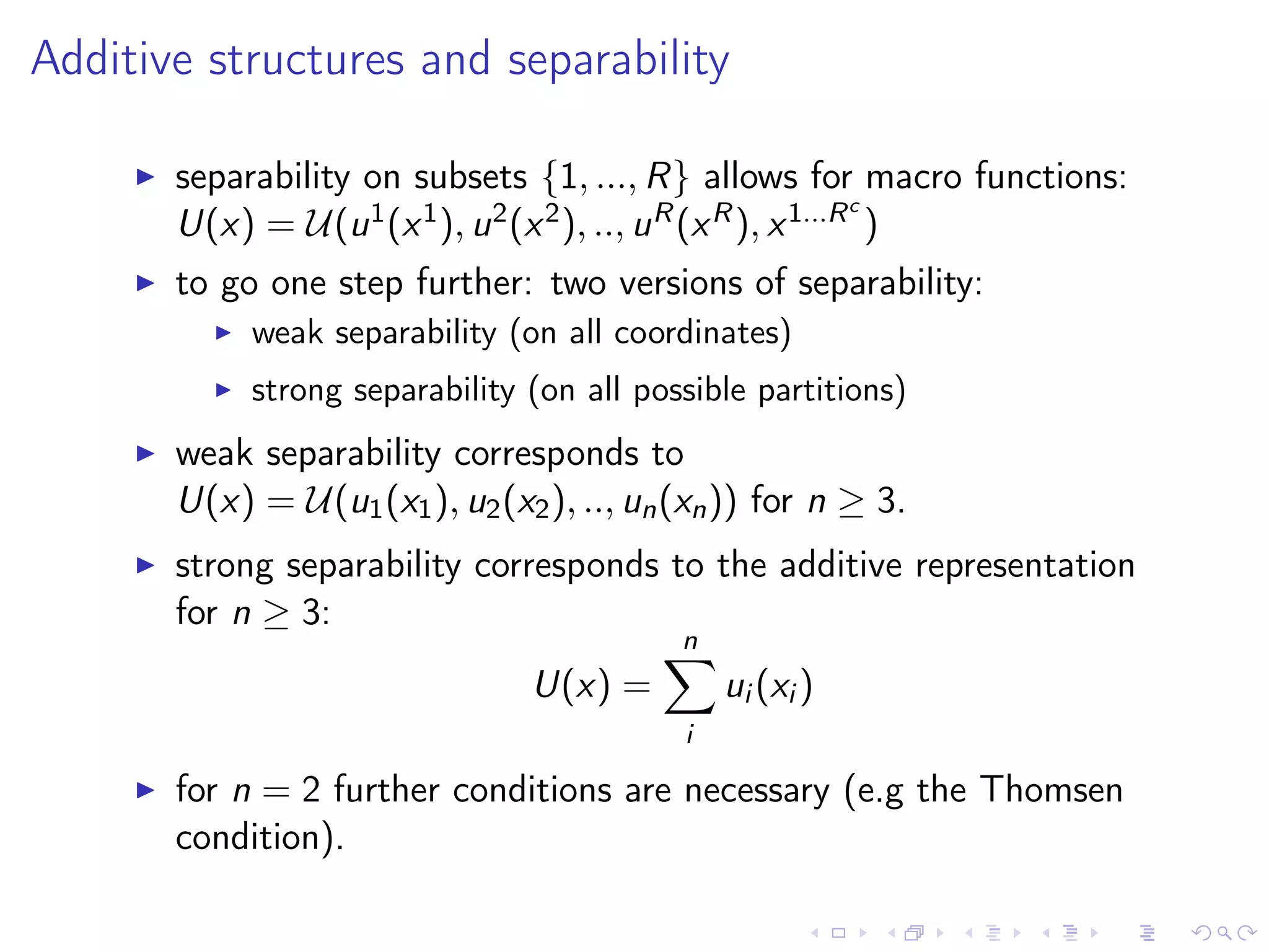 Additive structures and separability
separability on subsets {1, ..., R} allows for macro functions:
U(x) = U(u1(x1), u2(x2), .., uR(xR), x1...Rc
)
to go one step further: two versions of separability:
weak separability (on all coordinates)
strong separability (on all possible partitions)
weak separability corresponds to
U(x) = U(u1(x1), u2(x2), .., un(xn)) for n ≥ 3.
strong separability corresponds to the additive representation
for n ≥ 3:
U(x) =
n
i
ui (xi )
for n = 2 further conditions are necessary (e.g the Thomsen
condition).
 