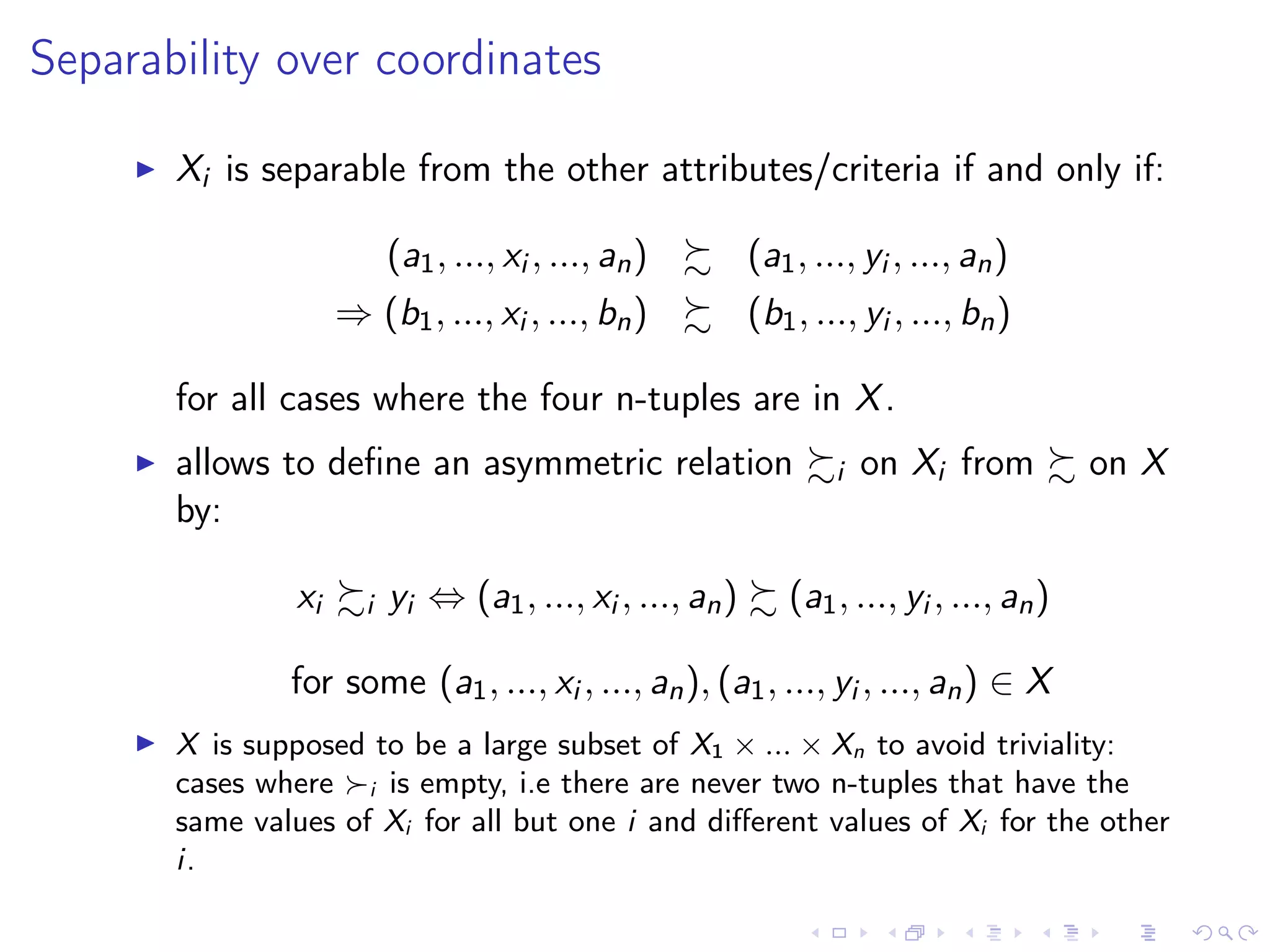 Separability over coordinates
Xi is separable from the other attributes/criteria if and only if:
(a1, ..., xi , ..., an) (a1, ..., yi , ..., an)
⇒ (b1, ..., xi , ..., bn) (b1, ..., yi , ..., bn)
for all cases where the four n-tuples are in X.
allows to deﬁne an asymmetric relation i on Xi from on X
by:
xi i yi ⇔ (a1, ..., xi , ..., an) (a1, ..., yi , ..., an)
for some (a1, ..., xi , ..., an), (a1, ..., yi , ..., an) ∈ X
X is supposed to be a large subset of X1 × ... × Xn to avoid triviality:
cases where i is empty, i.e there are never two n-tuples that have the
same values of Xi for all but one i and diﬀerent values of Xi for the other
i.
 