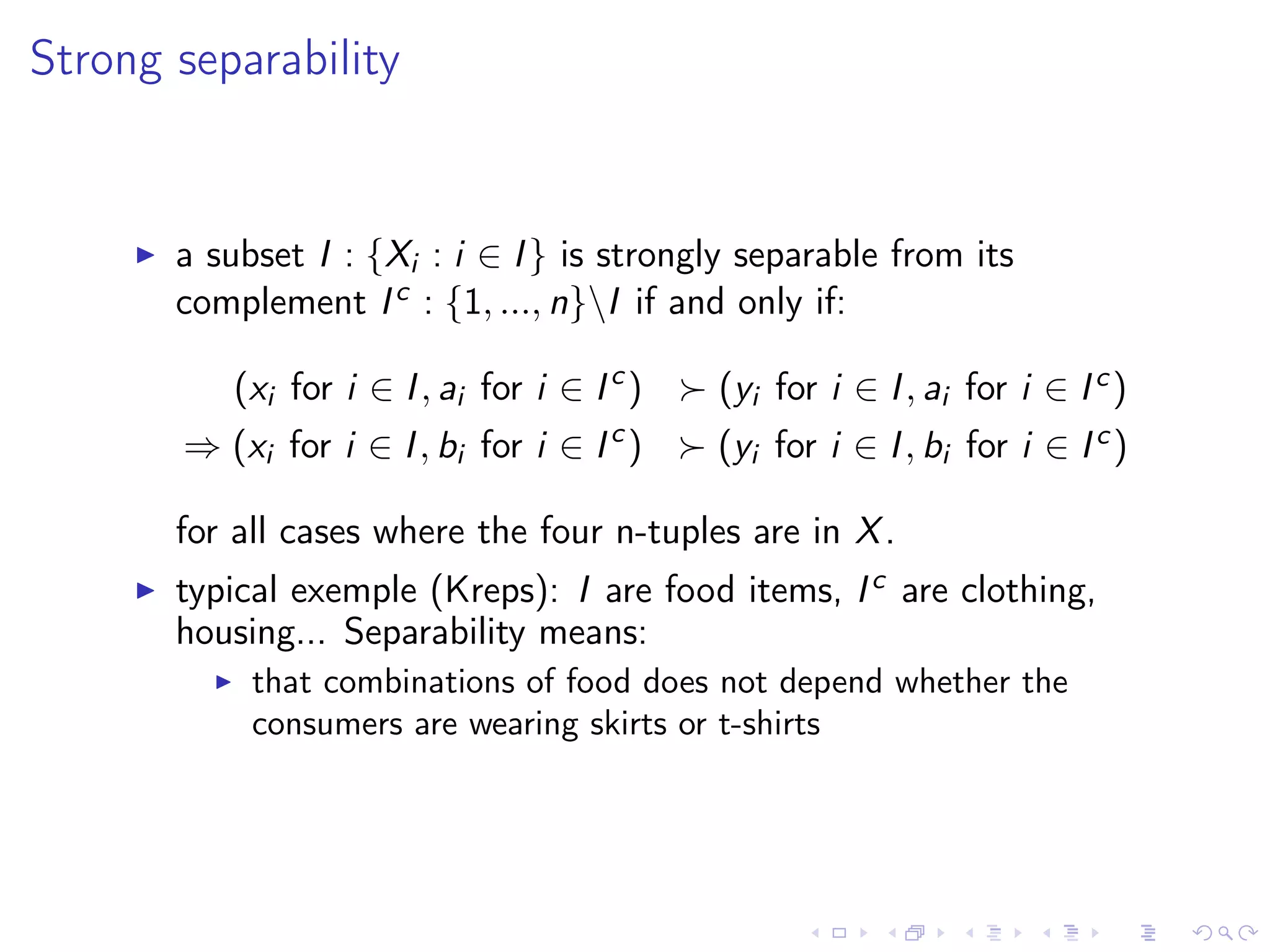 Strong separability
a subset I : {Xi : i ∈ I} is strongly separable from its
complement Ic : {1, ..., n}I if and only if:
(xi for i ∈ I, ai for i ∈ Ic
) (yi for i ∈ I, ai for i ∈ Ic)
⇒ (xi for i ∈ I, bi for i ∈ Ic
) (yi for i ∈ I, bi for i ∈ Ic)
for all cases where the four n-tuples are in X.
typical exemple (Kreps): I are food items, Ic are clothing,
housing... Separability means:
that combinations of food does not depend whether the
consumers are wearing skirts or t-shirts
 