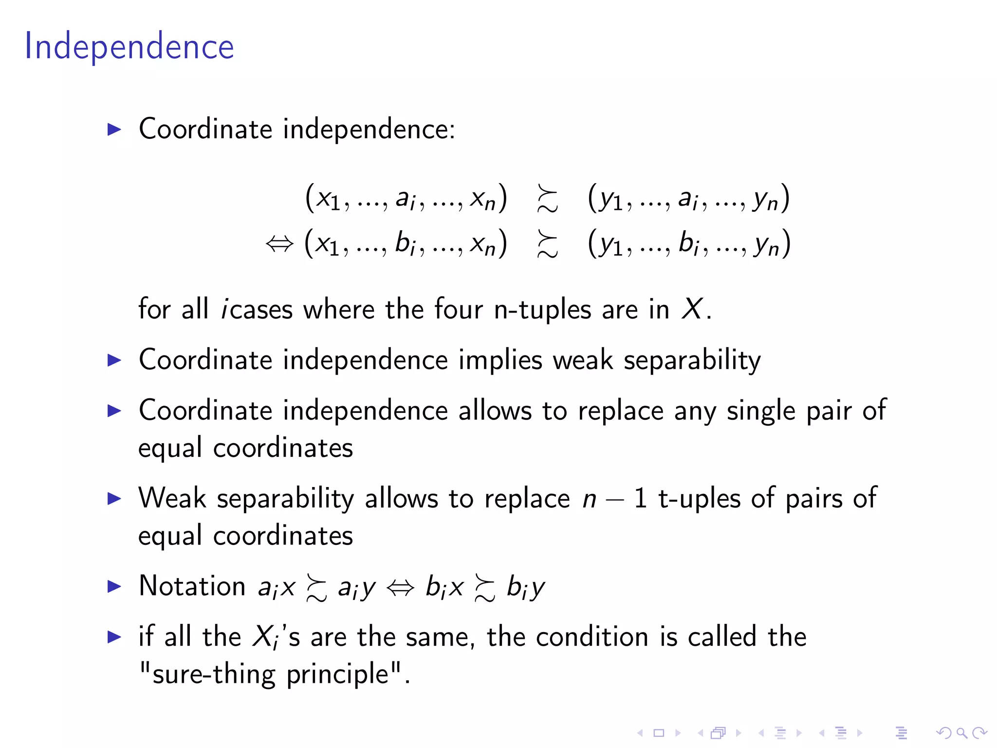 Independence
Coordinate independence:
(x1, ..., ai , ..., xn) (y1, ..., ai , ..., yn)
⇔ (x1, ..., bi , ..., xn) (y1, ..., bi , ..., yn)
for all icases where the four n-tuples are in X.
Coordinate independence implies weak separability
Coordinate independence allows to replace any single pair of
equal coordinates
Weak separability allows to replace n − 1 t-uples of pairs of
equal coordinates
Notation ai x ai y ⇔ bi x bi y
if all the Xi ’s are the same, the condition is called the
"sure-thing principle".
 
