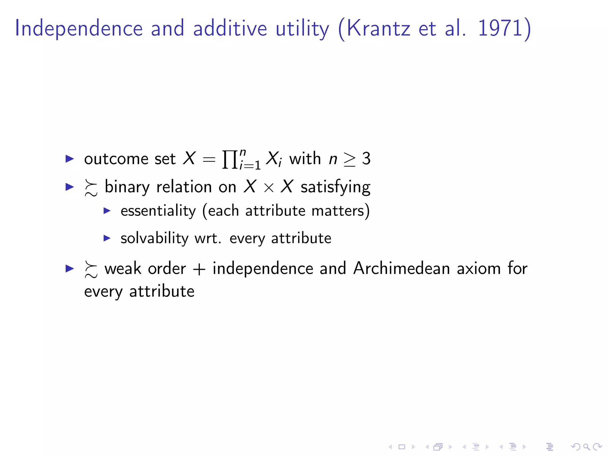 Independence and additive utility (Krantz et al. 1971)
outcome set X = n
i=1 Xi with n ≥ 3
binary relation on X × X satisfying
essentiality (each attribute matters)
solvability wrt. every attribute
weak order + independence and Archimedean axiom for
every attribute
 
