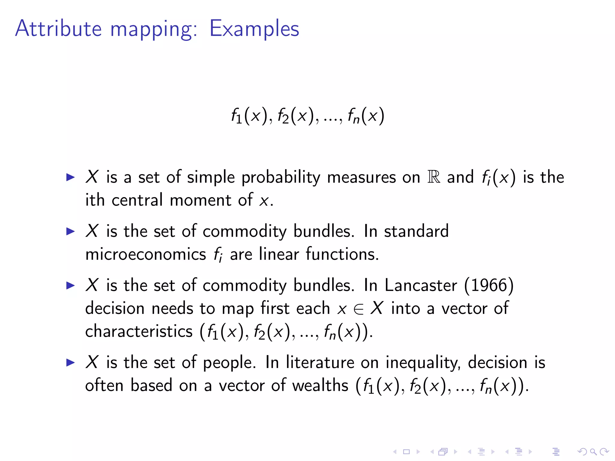 Attribute mapping: Examples
f1(x), f2(x), ..., fn(x)
X is a set of simple probability measures on R and fi (x) is the
ith central moment of x.
X is the set of commodity bundles. In standard
microeconomics fi are linear functions.
X is the set of commodity bundles. In Lancaster (1966)
decision needs to map ﬁrst each x ∈ X into a vector of
characteristics (f1(x), f2(x), ..., fn(x)).
X is the set of people. In literature on inequality, decision is
often based on a vector of wealths (f1(x), f2(x), ..., fn(x)).
 