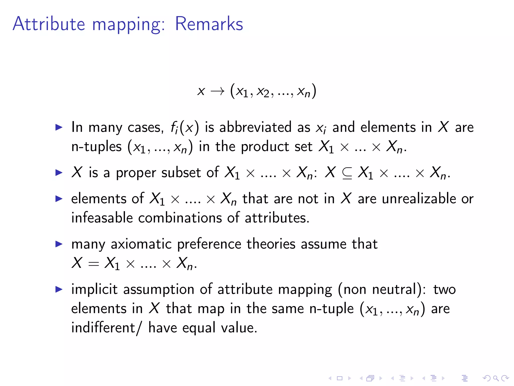 Attribute mapping: Remarks
x → (x1, x2, ..., xn)
In many cases, fi (x) is abbreviated as xi and elements in X are
n-tuples (x1, ..., xn) in the product set X1 × ... × Xn.
X is a proper subset of X1 × .... × Xn: X ⊆ X1 × .... × Xn.
elements of X1 × .... × Xn that are not in X are unrealizable or
infeasable combinations of attributes.
many axiomatic preference theories assume that
X = X1 × .... × Xn.
implicit assumption of attribute mapping (non neutral): two
elements in X that map in the same n-tuple (x1, ..., xn) are
indiﬀerent/ have equal value.
 