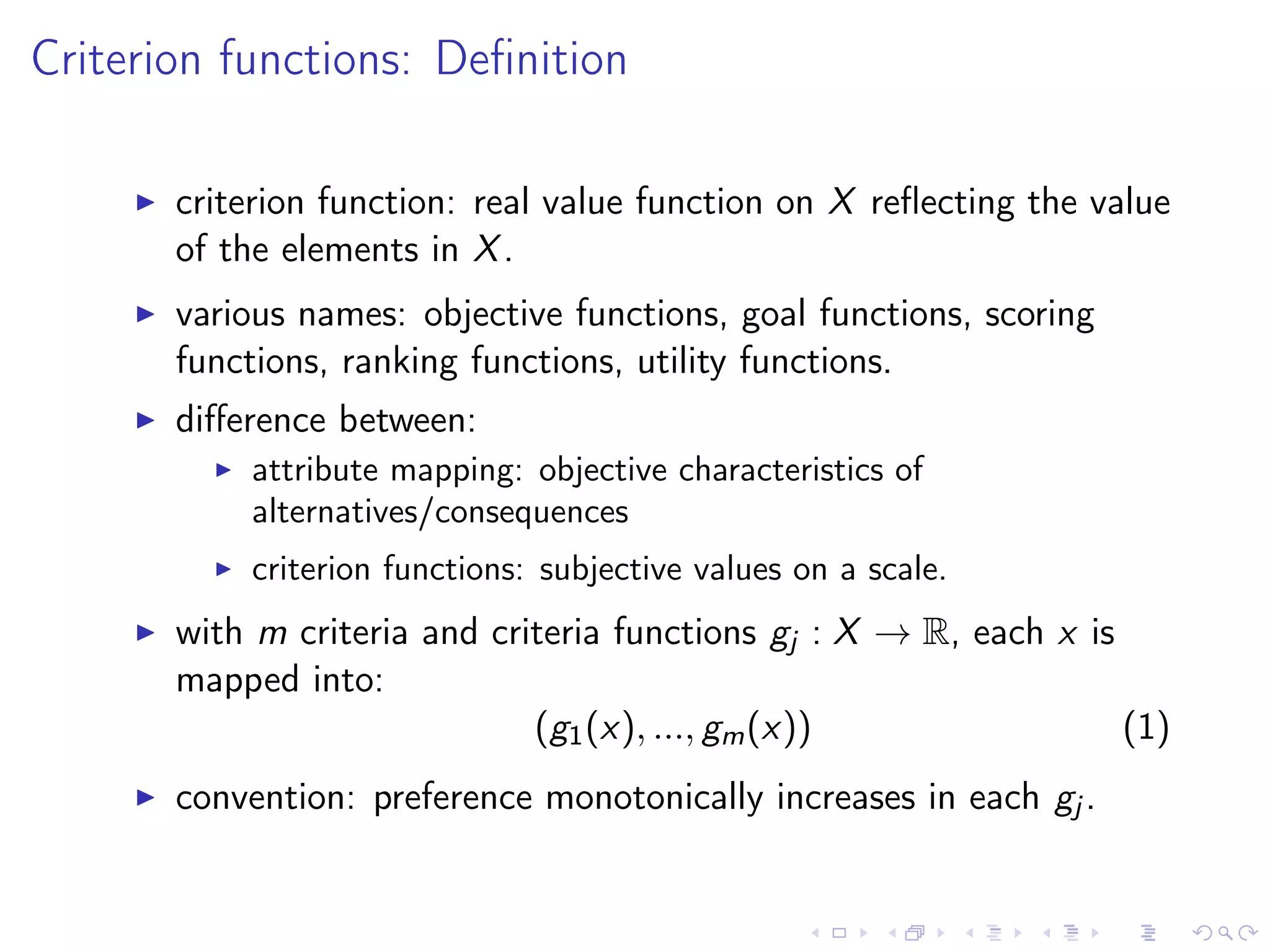 Criterion functions: Deﬁnition
criterion function: real value function on X reﬂecting the value
of the elements in X.
various names: objective functions, goal functions, scoring
functions, ranking functions, utility functions.
diﬀerence between:
attribute mapping: objective characteristics of
alternatives/consequences
criterion functions: subjective values on a scale.
with m criteria and criteria functions gj : X → R, each x is
mapped into:
(g1(x), ..., gm(x)) (1)
convention: preference monotonically increases in each gj .
 