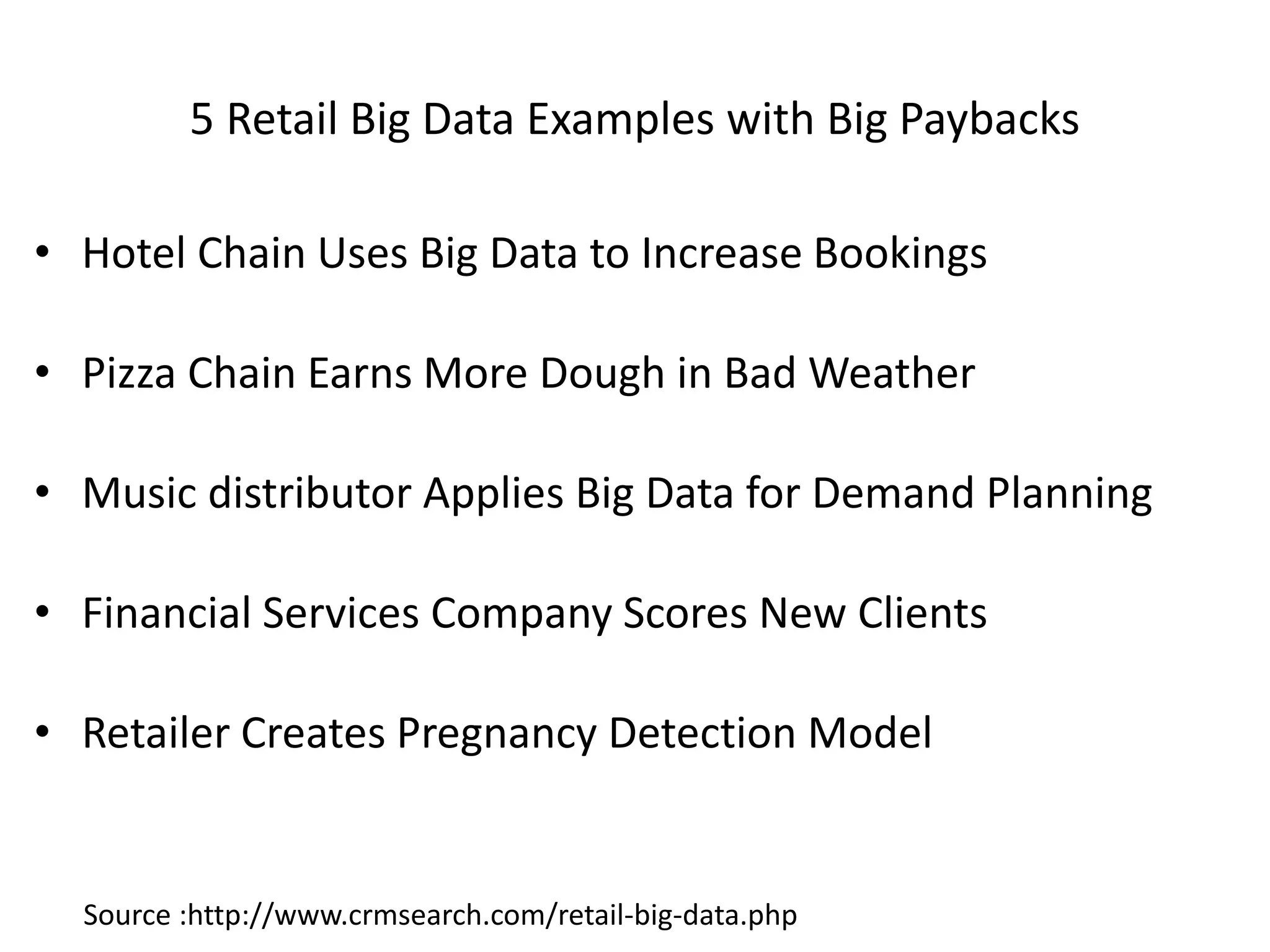 5 Retail Big Data Examples with Big Paybacks
• Hotel Chain Uses Big Data to Increase Bookings
• Pizza Chain Earns More Dough in Bad Weather
• Music distributor Applies Big Data for Demand Planning
• Financial Services Company Scores New Clients
• Retailer Creates Pregnancy Detection Model
Source :http://www.crmsearch.com/retail-big-data.php
 