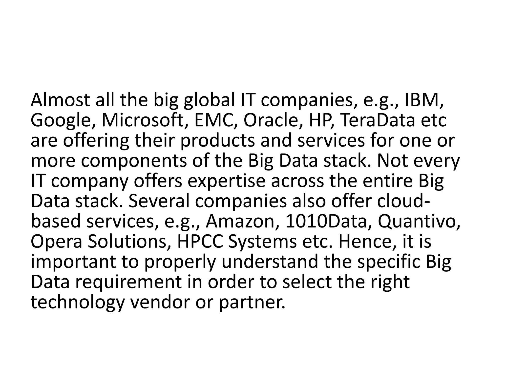 Almost all the big global IT companies, e.g., IBM,
Google, Microsoft, EMC, Oracle, HP, TeraData etc
are offering their products and services for one or
more components of the Big Data stack. Not every
IT company offers expertise across the entire Big
Data stack. Several companies also offer cloud-
based services, e.g., Amazon, 1010Data, Quantivo,
Opera Solutions, HPCC Systems etc. Hence, it is
important to properly understand the specific Big
Data requirement in order to select the right
technology vendor or partner.
 