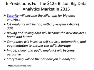 6 Predictions For The $125 Billion Big Data
Analytics Market in 2015
 Security will become the killer app for big data
analytics
 IoT analytics will be hot, with a five-year CAGR of
30%
 Buying and selling data will become the new business
bread and butter
 Companies will invest in self-service, automation, and
augmentation to answer the skills shortage
 Image, video, and audio analytics will become
pervasive
 Storytelling will be the hot new job in analytics
http://www.forbes.com/
 