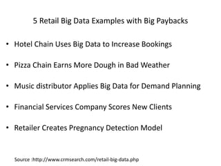 5 Retail Big Data Examples with Big Paybacks
• Hotel Chain Uses Big Data to Increase Bookings
• Pizza Chain Earns More Dough in Bad Weather
• Music distributor Applies Big Data for Demand Planning
• Financial Services Company Scores New Clients
• Retailer Creates Pregnancy Detection Model
Source :http://www.crmsearch.com/retail-big-data.php
 