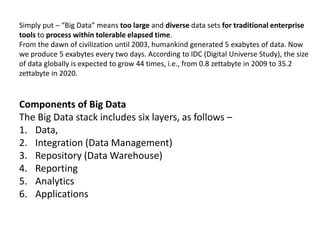 Simply put – “Big Data” means too large and diverse data sets for traditional enterprise
tools to process within tolerable elapsed time.
From the dawn of civilization until 2003, humankind generated 5 exabytes of data. Now
we produce 5 exabytes every two days. According to IDC (Digital Universe Study), the size
of data globally is expected to grow 44 times, i.e., from 0.8 zettabyte in 2009 to 35.2
zettabyte in 2020.
Components of Big Data
The Big Data stack includes six layers, as follows –
1. Data,
2. Integration (Data Management)
3. Repository (Data Warehouse)
4. Reporting
5. Analytics
6. Applications
 