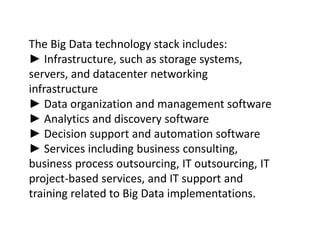 The Big Data technology stack includes:
► Infrastructure, such as storage systems,
servers, and datacenter networking
infrastructure
► Data organization and management software
► Analytics and discovery software
► Decision support and automation software
► Services including business consulting,
business process outsourcing, IT outsourcing, IT
project-based services, and IT support and
training related to Big Data implementations.
 