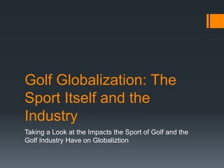 Golf Globalization: The
Sport Itself and the
Industry
Taking a Look at the Impacts the Sport of Golf and the
Golf Industry Have on Globaliztion
 