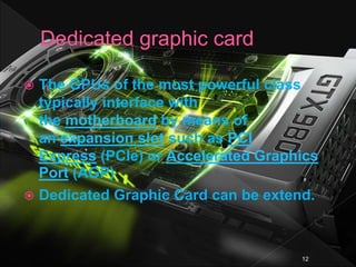  The GPUs of the most powerful class
typically interface with
the motherboard by means of
an expansion slot such as PCI
Express (PCIe) or Accelerated Graphics
Port (AGP)
 Dedicated Graphic Card can be extend.
12
 