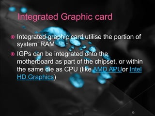  Integrated graphic card utilise the portion of
system’ RAM
 IGPs can be integrated onto the
motherboard as part of the chipset, or within
the same die as CPU (like AMD APUor Intel
HD Graphics)
13
 